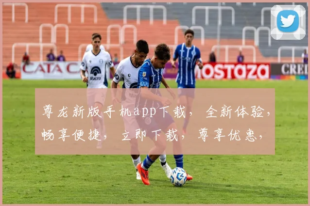 尊龙新版手机app下载，全新体验，畅享便捷，立即下载，尊享优惠，不容错过